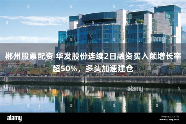 郴州股票配资 华发股份连续2日融资买入额增长率超50%，多头加速建仓