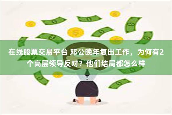 在线股票交易平台 邓公晚年复出工作，为何有2个高层领导反对？他们结局都怎么样