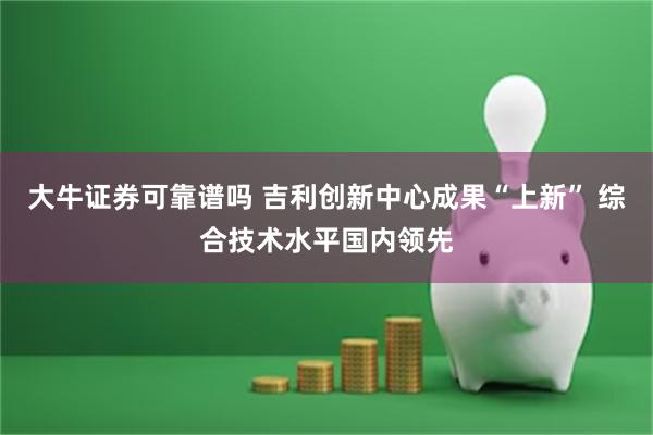 大牛证券可靠谱吗 吉利创新中心成果“上新” 综合技术水平国内领先