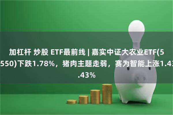 加杠杆 炒股 ETF最前线 | 嘉实中证大农业ETF(516550)下跌1.78%，猪肉主题走弱，赛为智能上涨1.43%