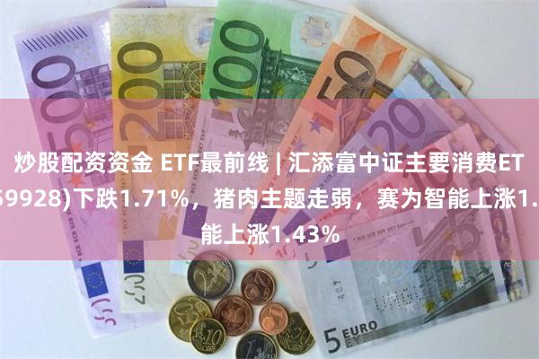 炒股配资资金 ETF最前线 | 汇添富中证主要消费ETF(159928)下跌1.71%，猪肉主题走弱，赛为智能上涨1.43%