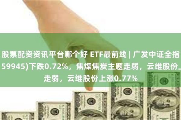 股票配资资讯平台哪个好 ETF最前线 | 广发中证全指能源ETF(159945)下跌0.72%，焦煤焦炭主题走弱，云维股份上涨0.77%