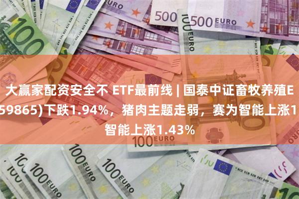 大赢家配资安全不 ETF最前线 | 国泰中证畜牧养殖ETF(159865)下跌1.94%，猪肉主题走弱，赛为智能上涨1.43%