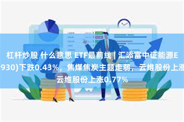 杠杆炒股 什么意思 ETF最前线 | 汇添富中证能源ETF(159930)下跌0.43%，焦煤焦炭主题走弱，云维股份上涨0.77%