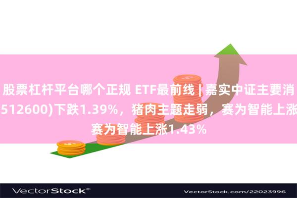 股票杠杆平台哪个正规 ETF最前线 | 嘉实中证主要消费ETF(512600)下跌1.39%，猪肉主题走弱，赛为智能上涨1.43%