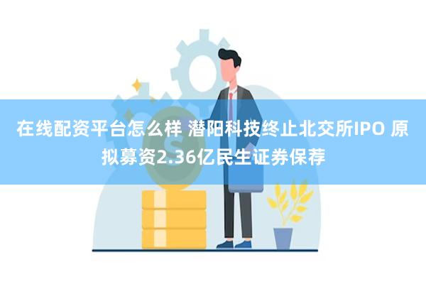 在线配资平台怎么样 潜阳科技终止北交所IPO 原拟募资2.36亿民生证券保荐