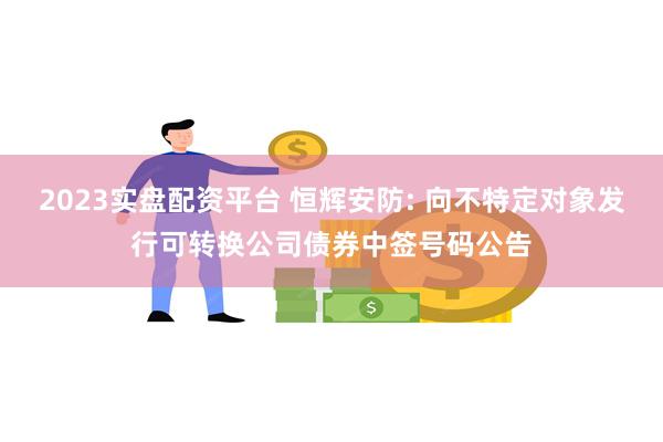 2023实盘配资平台 恒辉安防: 向不特定对象发行可转换公司债券中签号码公告