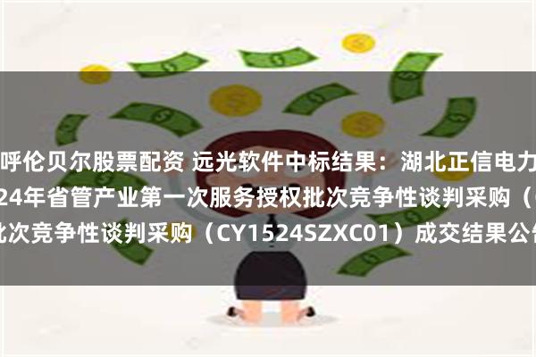 呼伦贝尔股票配资 远光软件中标结果：湖北正信电力工程咨询有限公司2024年省管产业第一次服务授权批次竞争性谈判采购（CY1524SZXC01）成交结果公告