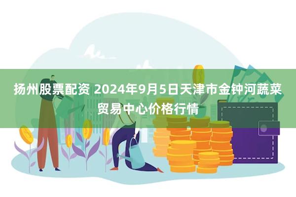 扬州股票配资 2024年9月5日天津市金钟河蔬菜贸易中心价格行情