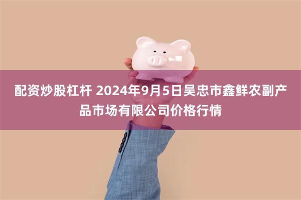 配资炒股杠杆 2024年9月5日吴忠市鑫鲜农副产品市场有限公司价格行情