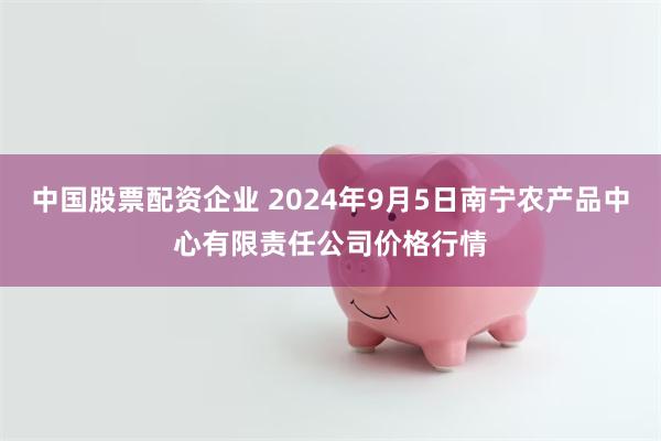 中国股票配资企业 2024年9月5日南宁农产品中心有限责任公司价格行情