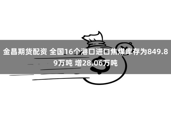 金昌期货配资 全国16个港口进口焦煤库存为849.89万吨 增28.06万吨