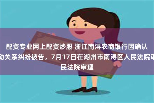 配资专业网上配资炒股 浙江南浔农商银行因确认劳动关系纠纷被告，7月17日在湖州市南浔区人民法院审理