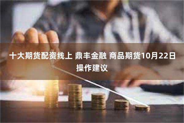 十大期货配资线上 鼎丰金融 商品期货10月22日操作建议