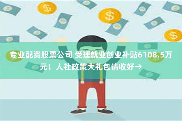 专业配资股票公司 受理就业创业补贴6108.5万元！人社政策大礼包请收好→