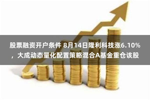 股票融资开户条件 8月14日隆利科技涨6.10%，大成动态量化配置策略混合A基金重仓该股