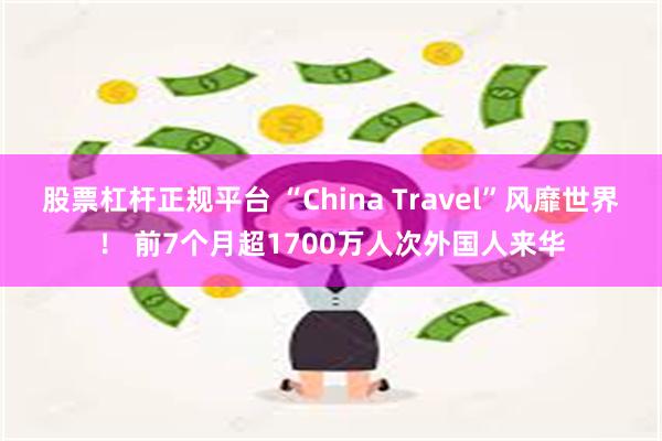 股票杠杆正规平台 “China Travel”风靡世界！ 前7个月超1700万人次外国人来华