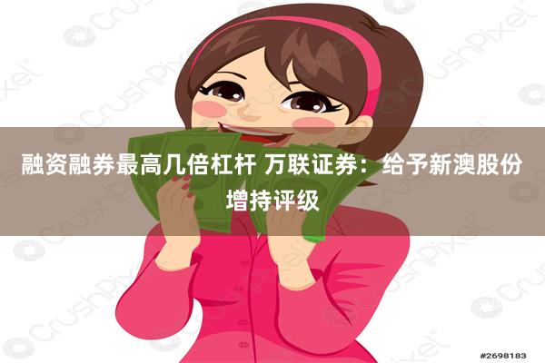 融资融券最高几倍杠杆 万联证券：给予新澳股份增持评级