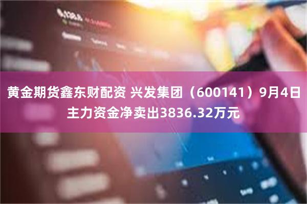 黄金期货鑫东财配资 兴发集团（600141）9月4日主力资金净卖出3836.32万元