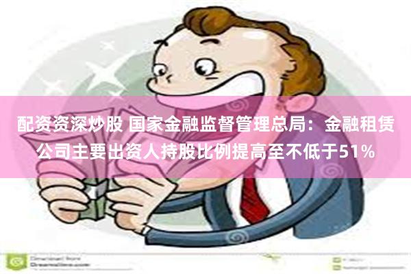 配资资深炒股 国家金融监督管理总局：金融租赁公司主要出资人持股比例提高至不低于51%