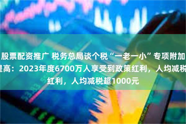 股票配资推广 税务总局谈个税“一老一小”专项附加扣除标准提高：2023年度6700万人享受到政策红利，人均减税超1000元