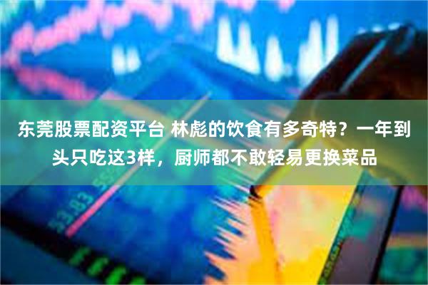 东莞股票配资平台 林彪的饮食有多奇特？一年到头只吃这3样，厨师都不敢轻易更换菜品