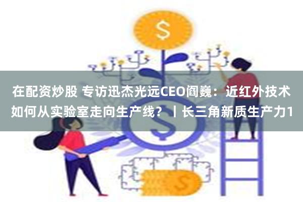 在配资炒股 专访迅杰光远CEO阎巍：近红外技术如何从实验室走向生产线？丨长三角新质生产力1