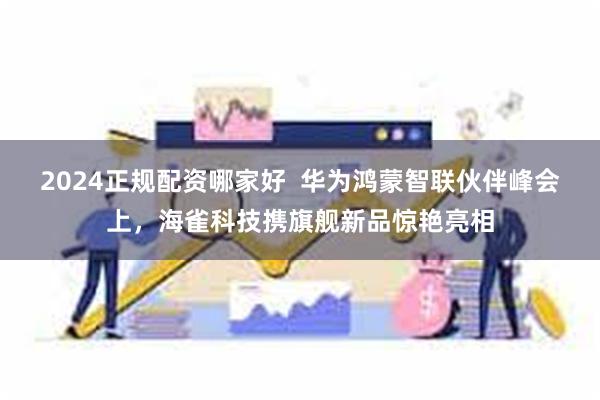 2024正规配资哪家好  华为鸿蒙智联伙伴峰会上，海雀科技携旗舰新品惊艳亮相