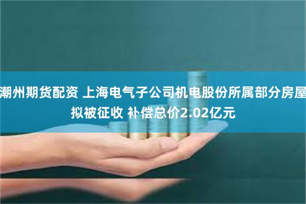 潮州期货配资 上海电气子公司机电股份所属部分房屋拟被征收 补偿总价2.02亿元