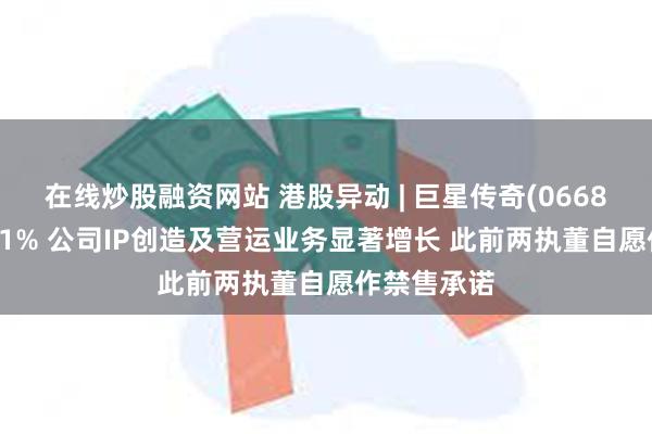 在线炒股融资网站 港股异动 | 巨星传奇(06683)拉升逾31% 公司IP创造及营运业务显著增长 此前两执董自愿作禁售承诺