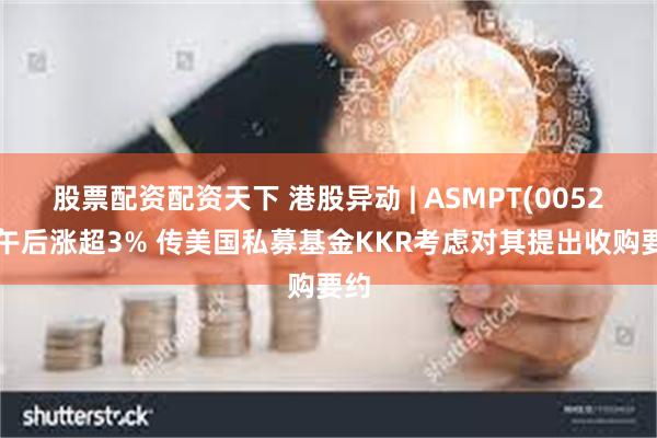 股票配资配资天下 港股异动 | ASMPT(00522)午后涨超3% 传美国私募基金KKR考虑对其提出收购要约