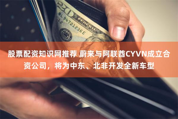 股票配资知识网推荐 蔚来与阿联酋CYVN成立合资公司，将为中东、北非开发全新车型