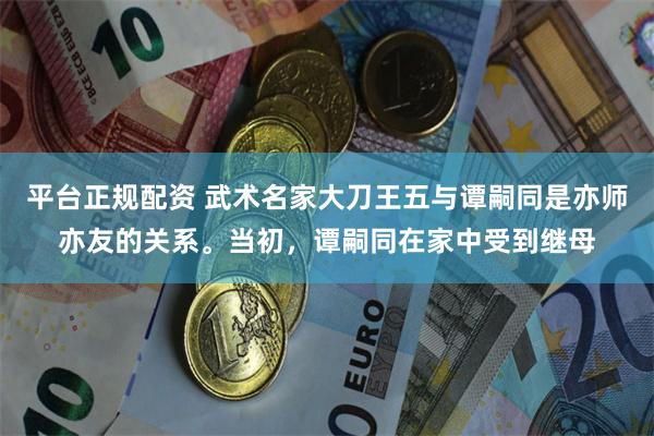 平台正规配资 武术名家大刀王五与谭嗣同是亦师亦友的关系。当初，谭嗣同在家中受到继母