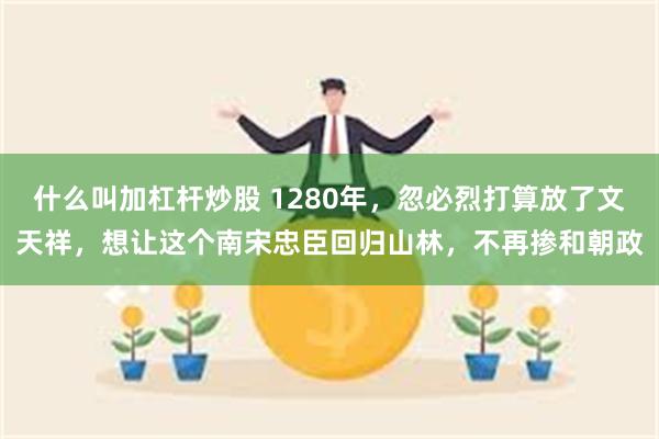 什么叫加杠杆炒股 1280年，忽必烈打算放了文天祥，想让这个南宋忠臣回归山林，不再掺和朝政