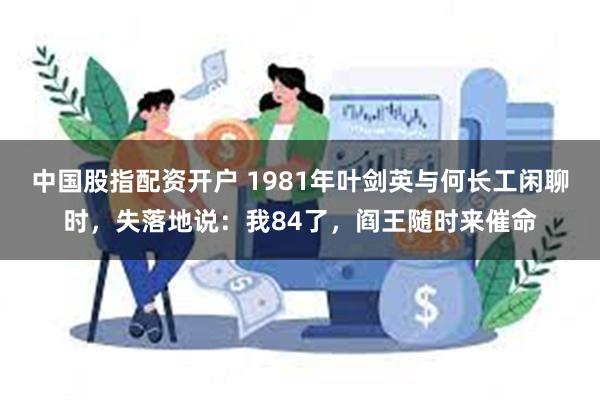 中国股指配资开户 1981年叶剑英与何长工闲聊时，失落地说：我84了，阎王随时来催命