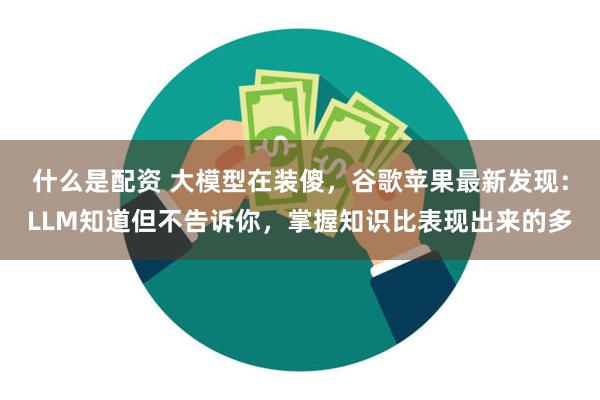 什么是配资 大模型在装傻，谷歌苹果最新发现：LLM知道但不告诉你，掌握知识比表现出来的多