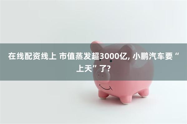 在线配资线上 市值蒸发超3000亿, 小鹏汽车要“上天”了?