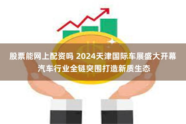 股票能网上配资吗 2024天津国际车展盛大开幕 汽车行业全链突围打造新质生态