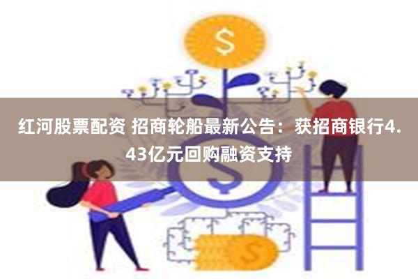 红河股票配资 招商轮船最新公告：获招商银行4.43亿元回购融资支持