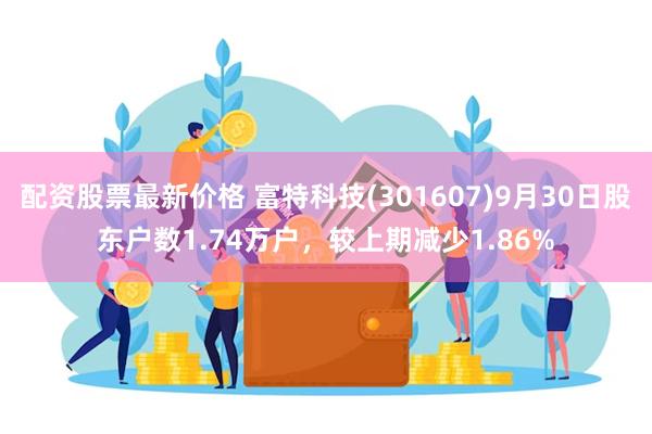 配资股票最新价格 富特科技(301607)9月30日股东户数1.74万户，较上期减少1.86%