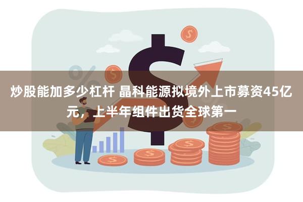 炒股能加多少杠杆 晶科能源拟境外上市募资45亿元，上半年组件出货全球第一