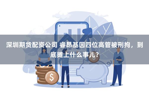 深圳期货配资公司 睿昂基因四位高管被刑拘，到底摊上什么事儿？