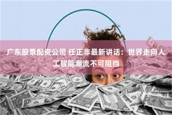 广东股票配资公司 任正非最新讲话：世界走向人工智能潮流不可阻挡