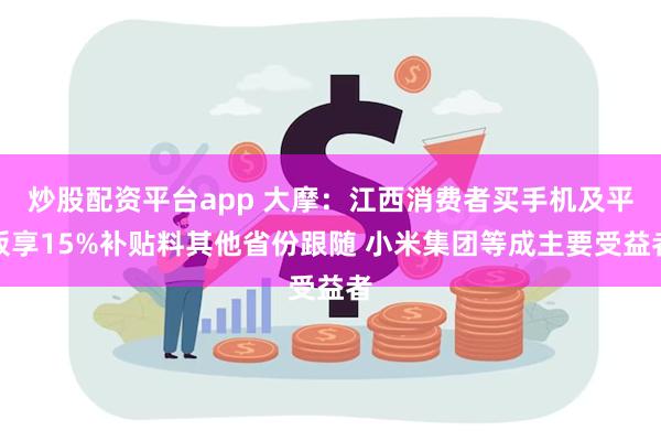 炒股配资平台app 大摩：江西消费者买手机及平板享15%补贴料其他省份跟随 小米集团等成主要受益者