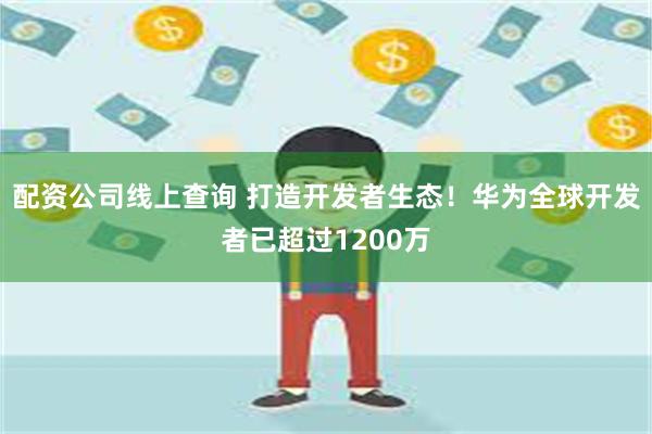 配资公司线上查询 打造开发者生态！华为全球开发者已超过1200万