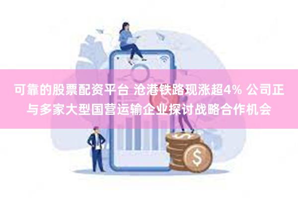 可靠的股票配资平台 沧港铁路现涨超4% 公司正与多家大型国营运输企业探讨战略合作机会