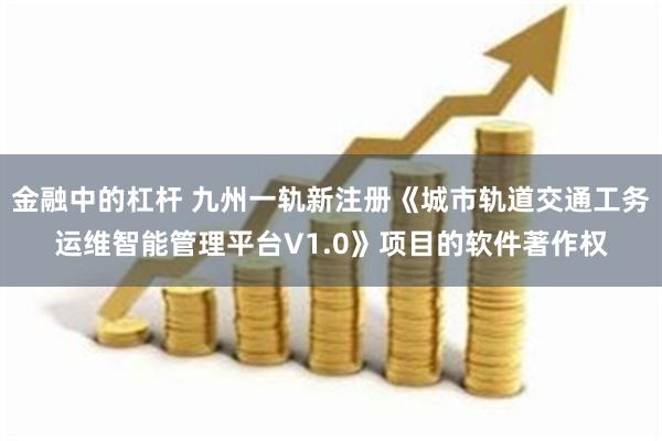 金融中的杠杆 九州一轨新注册《城市轨道交通工务运维智能管理平台V1.0》项目的软件著作权