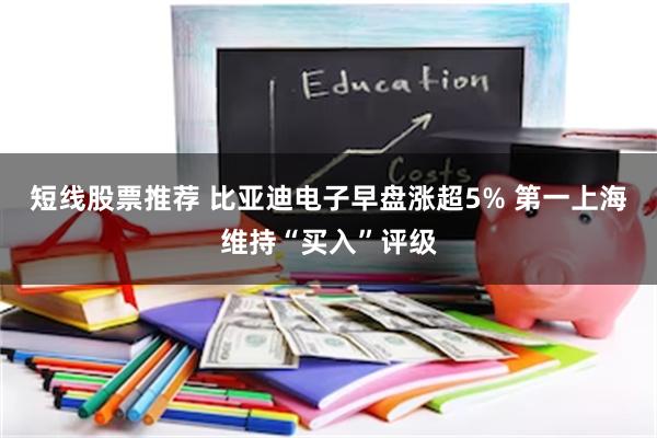 短线股票推荐 比亚迪电子早盘涨超5% 第一上海维持“买入”评级