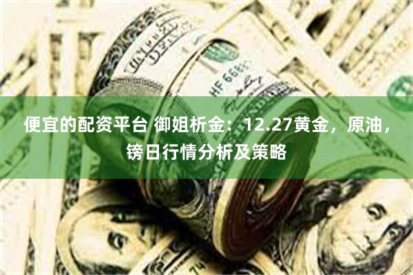 便宜的配资平台 御姐析金：12.27黄金，原油，镑日行情分析及策略