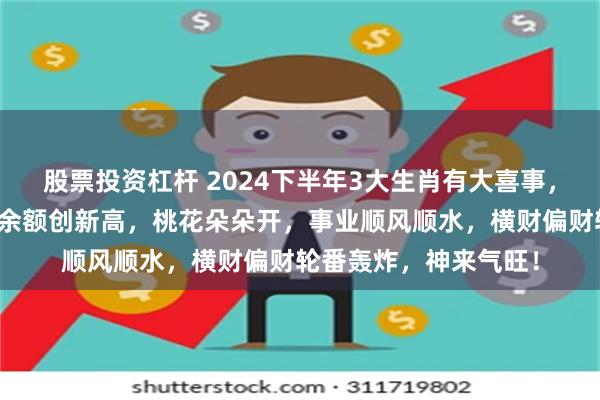 股票投资杠杆 2024下半年3大生肖有大喜事，鸿运财运双旺，账户余额创新高，桃花朵朵开，事业顺风顺水，横财偏财轮番轰炸，神来气旺！